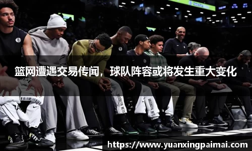 篮网遭遇交易传闻，球队阵容或将发生重大变化